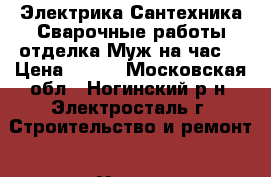 Электрика,Сантехника,Сварочные работы,отделка Муж на час. › Цена ­ 500 - Московская обл., Ногинский р-н, Электросталь г. Строительство и ремонт » Услуги   